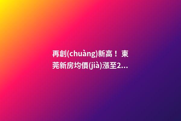 再創(chuàng)新高！東莞新房均價(jià)漲至20232元/m2！這個(gè)鎮(zhèn)周成交超百套！